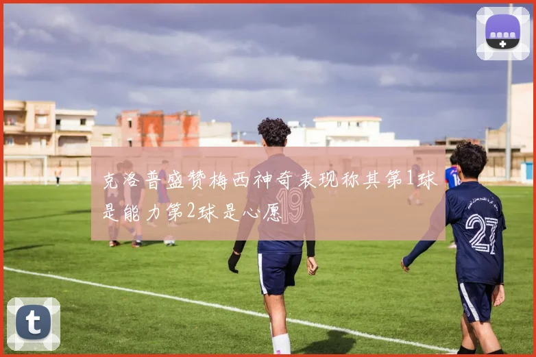 克洛普盛赞梅西神奇表现称其第1球是能力第2球是心愿