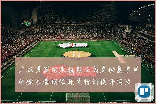 广东男篮结束假期正式启动夏季训练徐杰黄明依赴美特训提升实力