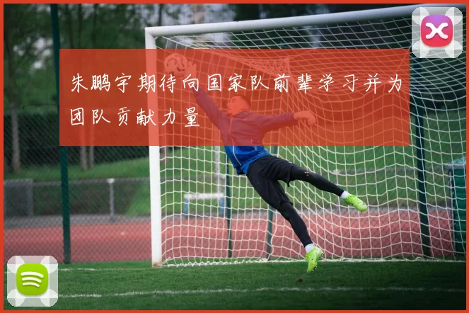 朱鹏宇期待向国家队前辈学习并为团队贡献力量
