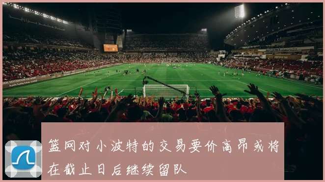 篮网对小波特的交易要价高昂或将在截止日后继续留队