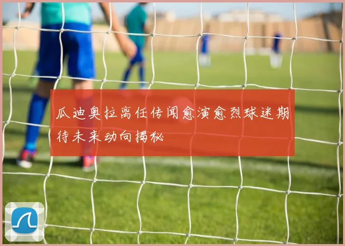 瓜迪奥拉离任传闻愈演愈烈球迷期待未来动向揭秘
