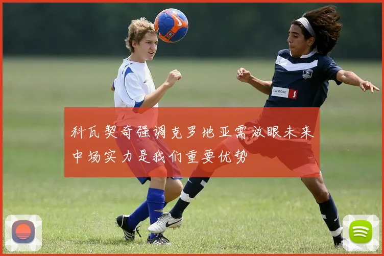 科瓦契奇强调克罗地亚需放眼未来中场实力是我们重要优势