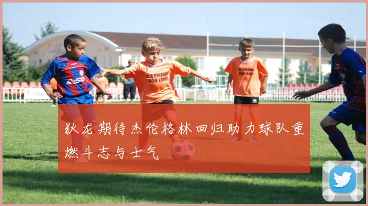 狄龙期待杰伦格林回归助力球队重燃斗志与士气