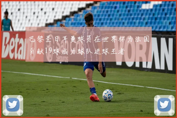巴黎圣日耳曼球员在世界杯为法国贡献19球成为球队进球王者