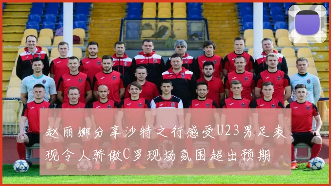 赵丽娜分享沙特之行感受U23男足表现令人骄傲C罗现场氛围超出预期