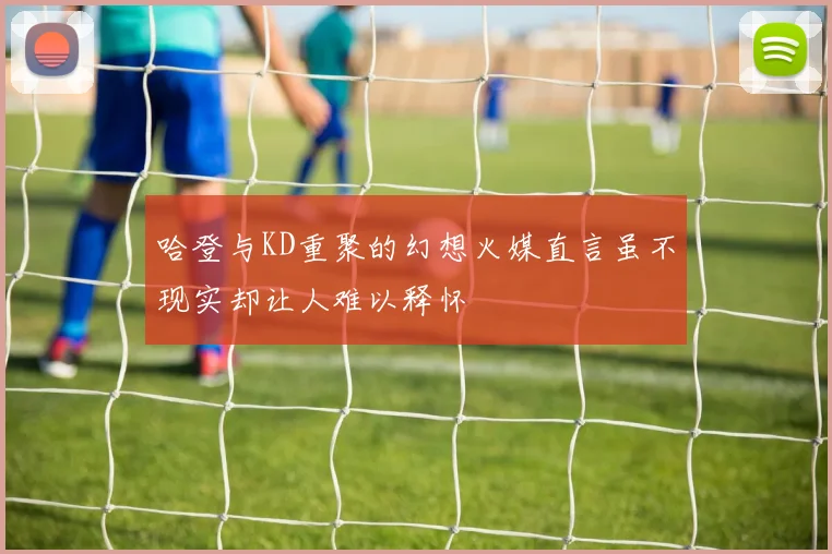 哈登与KD重聚的幻想火媒直言虽不现实却让人难以释怀
