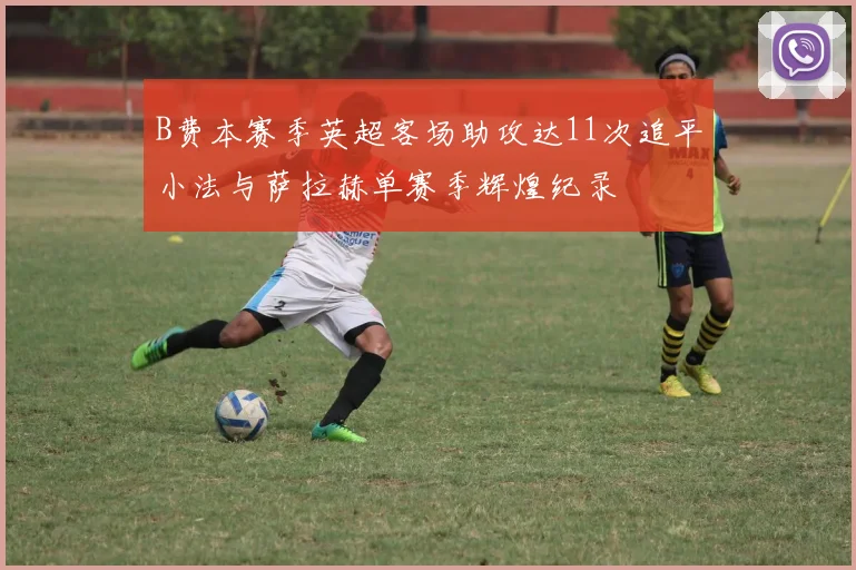 B费本赛季英超客场助攻达11次追平小法与萨拉赫单赛季辉煌纪录