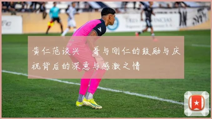 黄仁范谈兴慜哥与刚仁的鼓励与庆祝背后的深意与感激之情