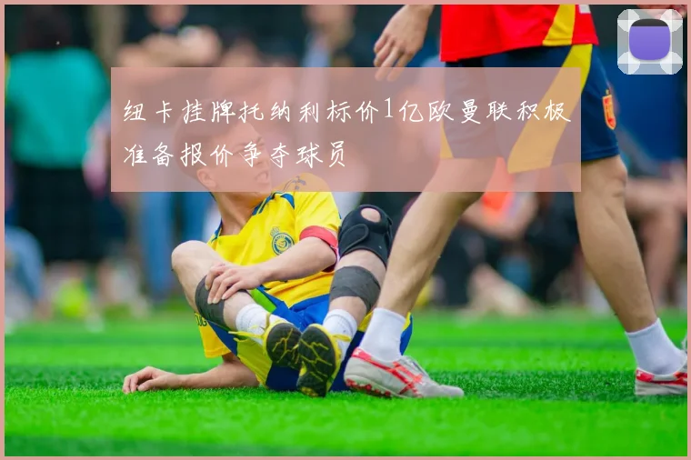 纽卡挂牌托纳利标价1亿欧曼联积极准备报价争夺球员
