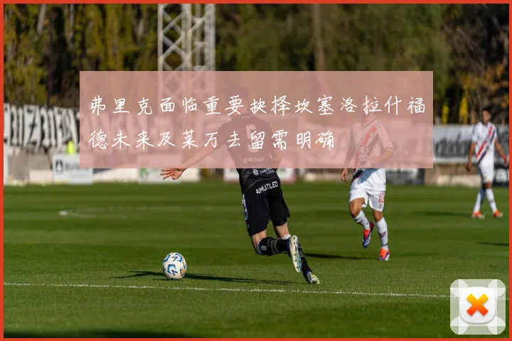 弗里克面临重要抉择坎塞洛拉什福德未来及莱万去留需明确