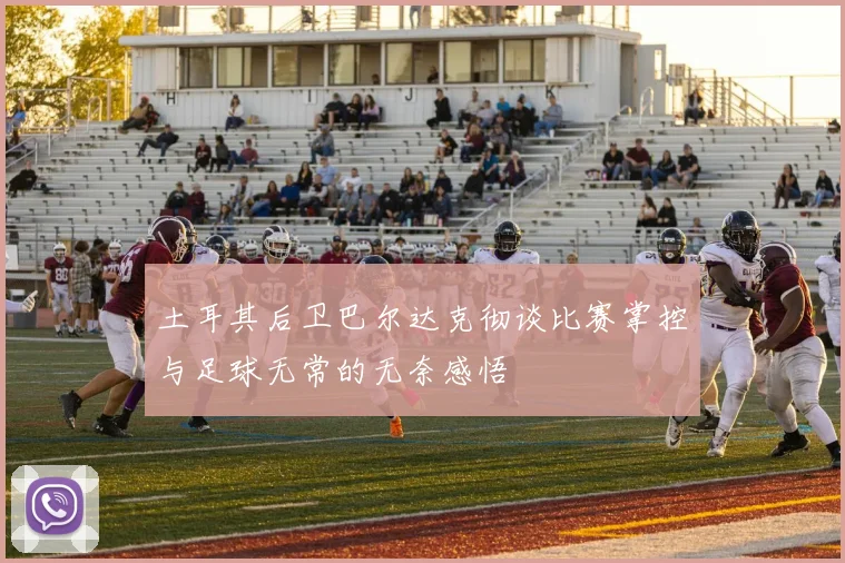 土耳其后卫巴尔达克彻谈比赛掌控与足球无常的无奈感悟