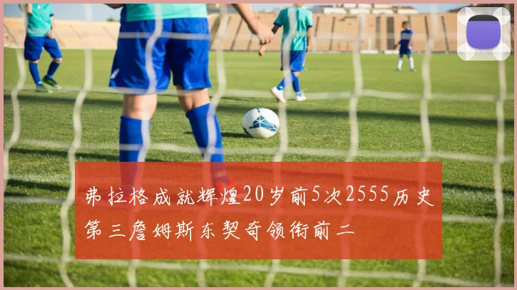 弗拉格成就辉煌20岁前5次2555历史第三詹姆斯东契奇领衔前二