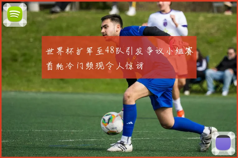 世界杯扩军至48队引发争议小组赛首轮冷门频现令人惊讶