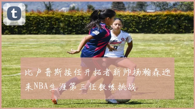 比卢普斯接任开拓者新帅杨瀚森迎来NBA生涯第三任教练挑战