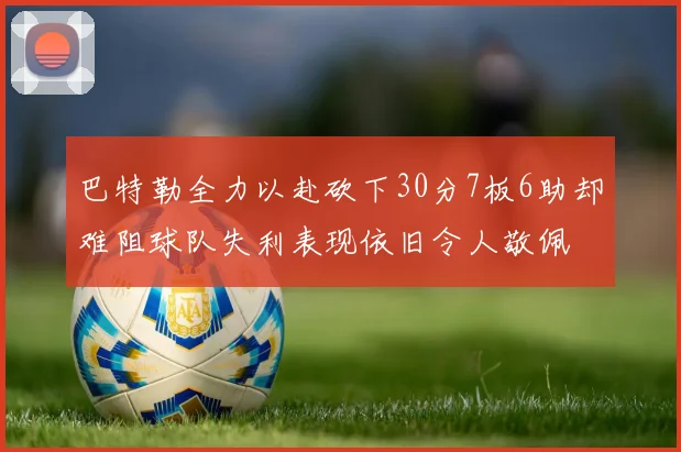 巴特勒全力以赴砍下30分7板6助却难阻球队失利表现依旧令人敬佩