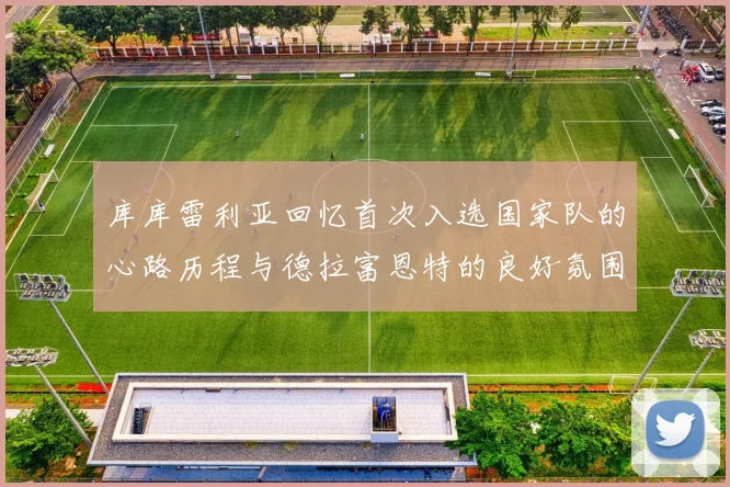 库库雷利亚回忆首次入选国家队的心路历程与德拉富恩特的良好氛围
