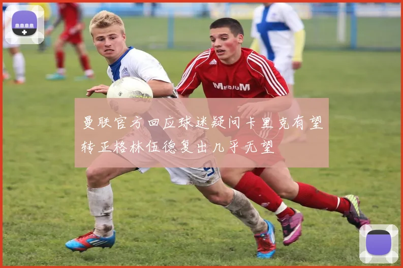 曼联官方回应球迷疑问卡里克有望转正格林伍德复出几乎无望