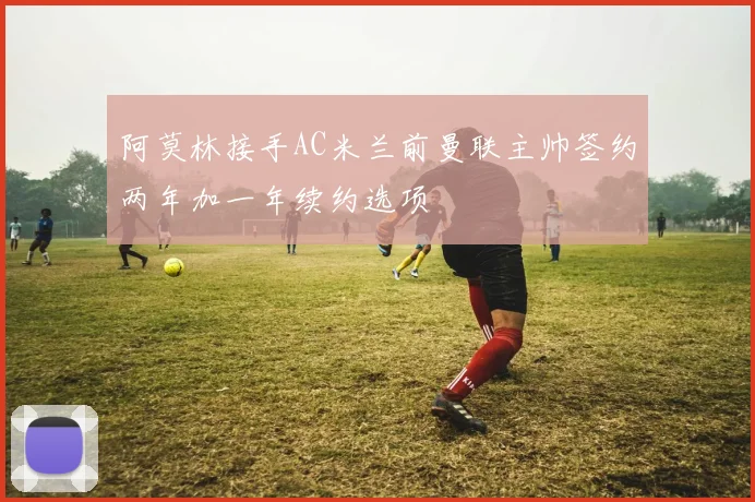 阿莫林接手AC米兰前曼联主帅签约两年加一年续约选项