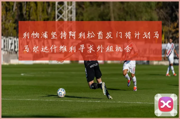 利物浦坚持阿利松首发门将计划马马尔达什维利寻求外租机会