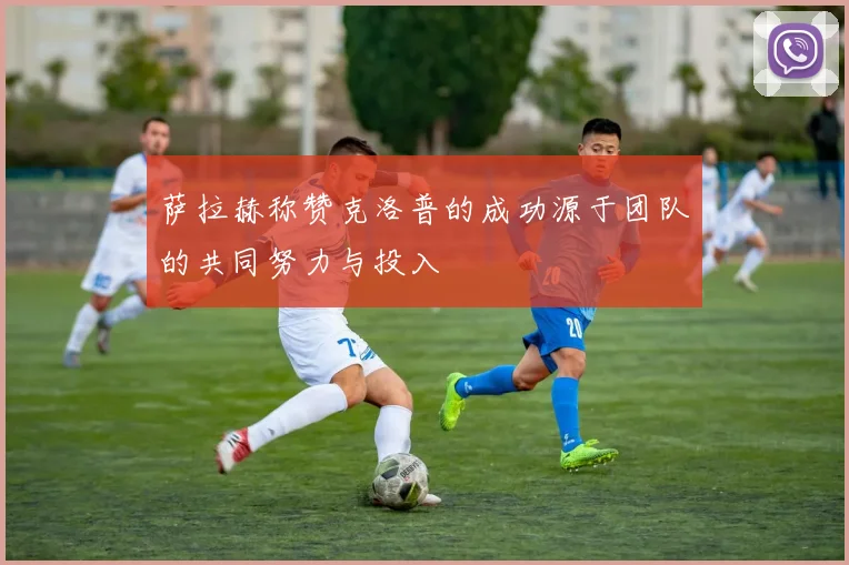 萨拉赫称赞克洛普的成功源于团队的共同努力与投入