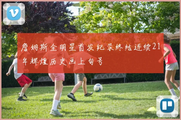 詹姆斯全明星首发纪录终结连续21年辉煌历史画上句号